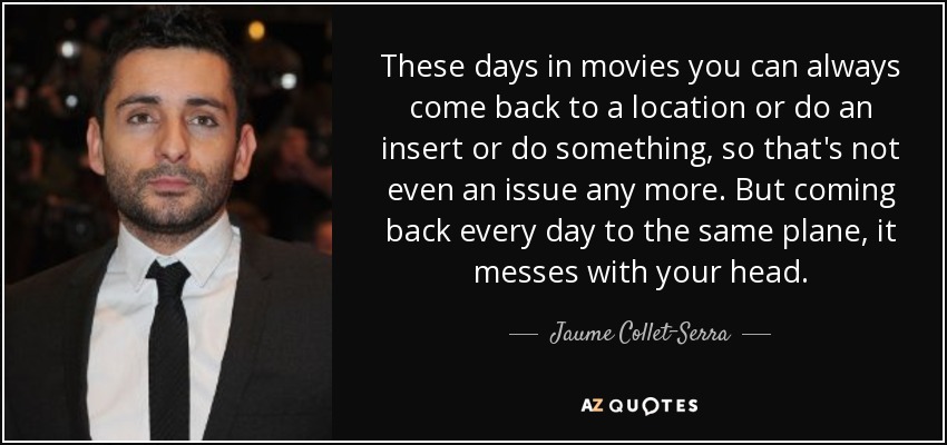 These days in movies you can always come back to a location or do an insert or do something, so that's not even an issue any more. But coming back every day to the same plane, it messes with your head. - Jaume Collet-Serra