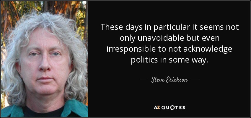 These days in particular it seems not only unavoidable but even irresponsible to not acknowledge politics in some way. - Steve Erickson