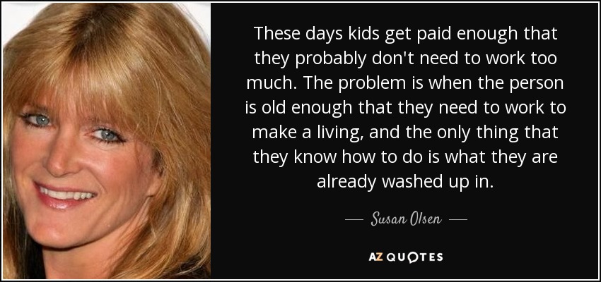 These days kids get paid enough that they probably don't need to work too much. The problem is when the person is old enough that they need to work to make a living, and the only thing that they know how to do is what they are already washed up in. - Susan Olsen