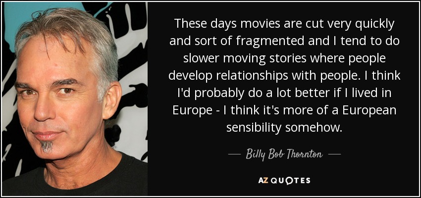 These days movies are cut very quickly and sort of fragmented and I tend to do slower moving stories where people develop relationships with people. I think I'd probably do a lot better if I lived in Europe - I think it's more of a European sensibility somehow. - Billy Bob Thornton