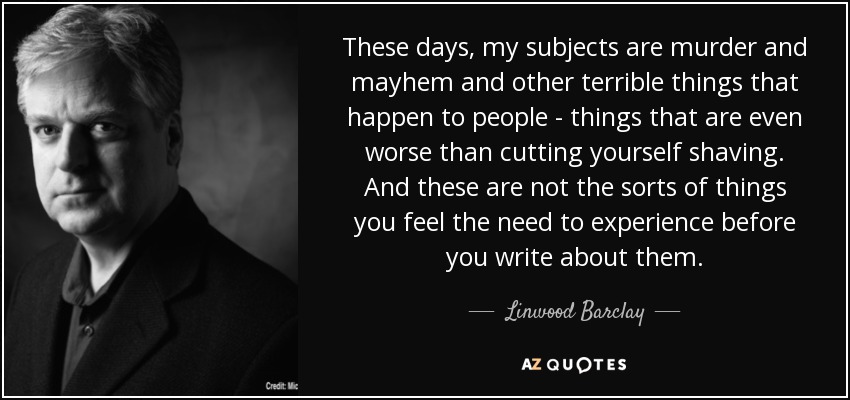 These days, my subjects are murder and mayhem and other terrible things that happen to people - things that are even worse than cutting yourself shaving. And these are not the sorts of things you feel the need to experience before you write about them. - Linwood Barclay