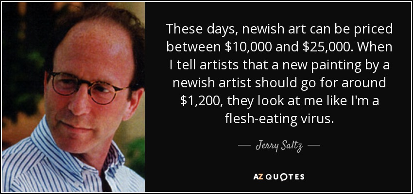 These days, newish art can be priced between $10,000 and $25,000. When I tell artists that a new painting by a newish artist should go for around $1,200, they look at me like I'm a flesh-eating virus. - Jerry Saltz