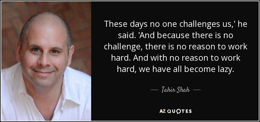 These days no one challenges us,' he said. 'And because there is no challenge, there is no reason to work hard. And with no reason to work hard, we have all become lazy. - Tahir Shah
