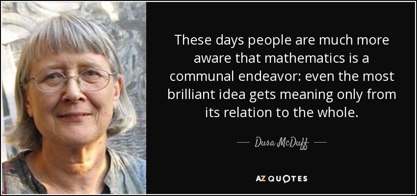 These days people are much more aware that mathematics is a communal endeavor: even the most brilliant idea gets meaning only from its relation to the whole. - Dusa McDuff