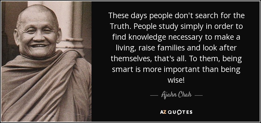 These days people don't search for the Truth. People study simply in order to find knowledge necessary to make a living, raise families and look after themselves, that's all. To them, being smart is more important than being wise! - Ajahn Chah