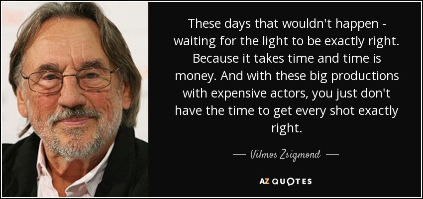 These days that wouldn't happen - waiting for the light to be exactly right. Because it takes time and time is money. And with these big productions with expensive actors, you just don't have the time to get every shot exactly right. - Vilmos Zsigmond