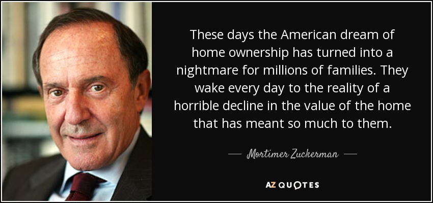 These days the American dream of home ownership has turned into a nightmare for millions of families. They wake every day to the reality of a horrible decline in the value of the home that has meant so much to them. - Mortimer Zuckerman