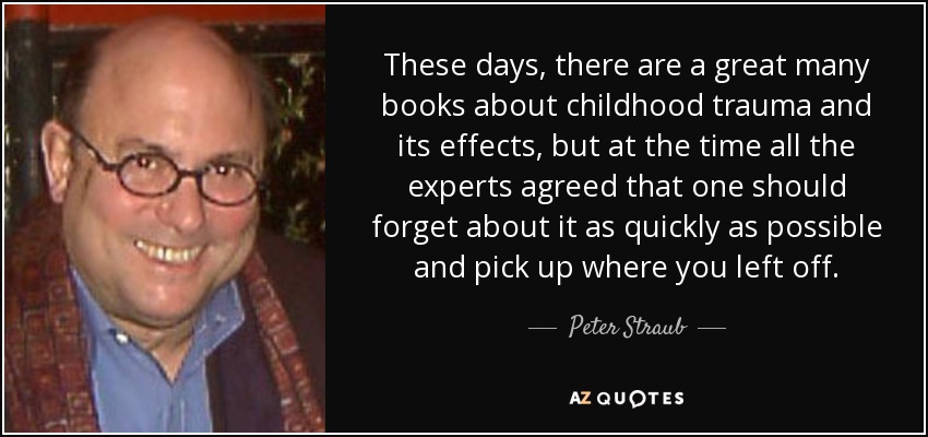 These days, there are a great many books about childhood trauma and its effects, but at the time all the experts agreed that one should forget about it as quickly as possible and pick up where you left off. - Peter Straub
