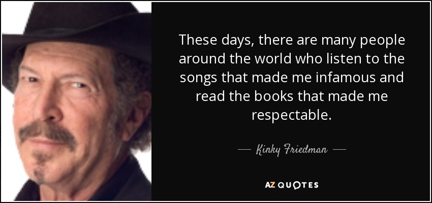 These days, there are many people around the world who listen to the songs that made me infamous and read the books that made me respectable. - Kinky Friedman