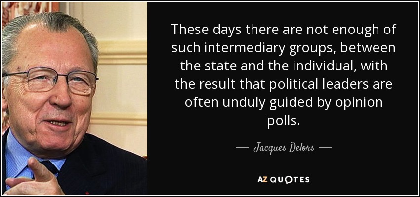 These days there are not enough of such intermediary groups, between the state and the individual, with the result that political leaders are often unduly guided by opinion polls. - Jacques Delors