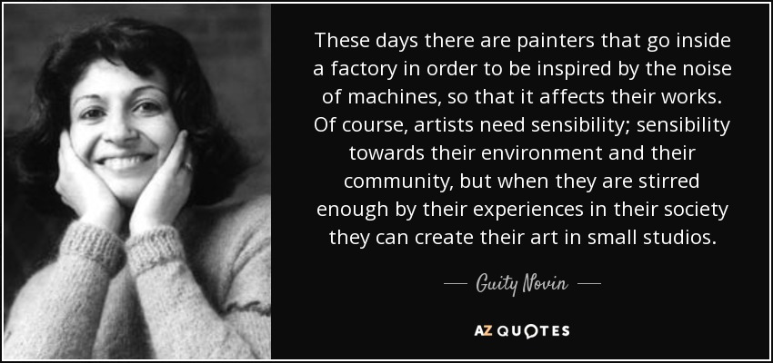 These days there are painters that go inside a factory in order to be inspired by the noise of machines, so that it affects their works. Of course, artists need sensibility; sensibility towards their environment and their community, but when they are stirred enough by their experiences in their society they can create their art in small studios. - Guity Novin
