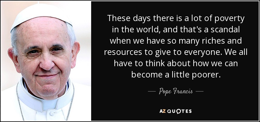 These days there is a lot of poverty in the world, and that's a scandal when we have so many riches and resources to give to everyone. We all have to think about how we can become a little poorer. - Pope Francis