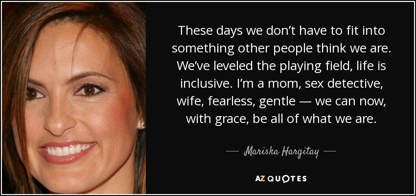 These days we don’t have to fit into something other people think we are. We’ve leveled the playing field, life is inclusive. I’m a mom, sex detective, wife, fearless, gentle — we can now, with grace, be all of what we are. - Mariska Hargitay