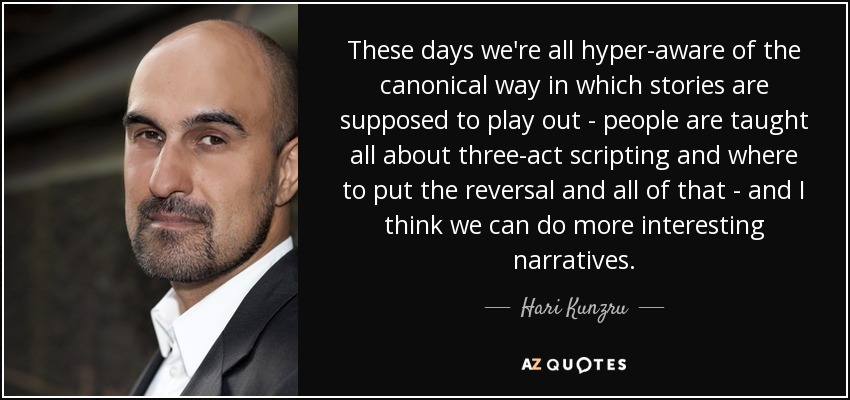 These days we're all hyper-aware of the canonical way in which stories are supposed to play out - people are taught all about three-act scripting and where to put the reversal and all of that - and I think we can do more interesting narratives. - Hari Kunzru