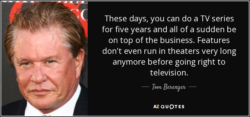 These days, you can do a TV series for five years and all of a sudden be on top of the business. Features don't even run in theaters very long anymore before going right to television. - Tom Berenger