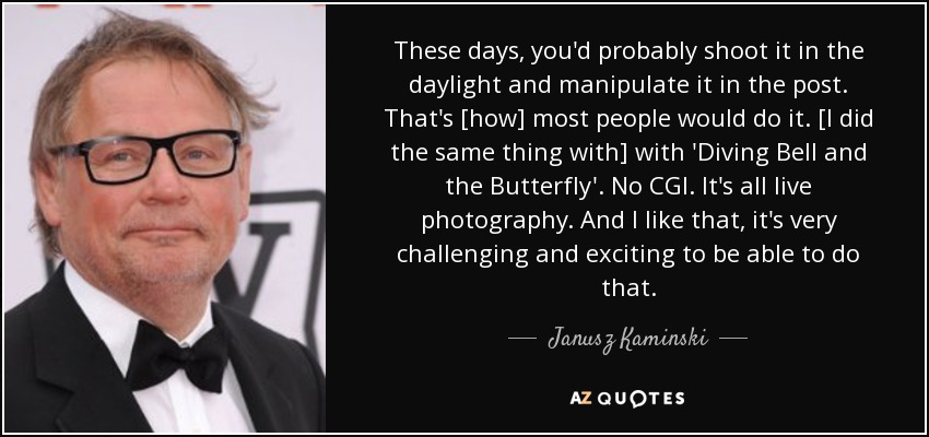 These days, you'd probably shoot it in the daylight and manipulate it in the post. That's [how] most people would do it. [I did the same thing with] with 'Diving Bell and the Butterfly'. No CGI. It's all live photography. And I like that, it's very challenging and exciting to be able to do that. - Janusz Kaminski