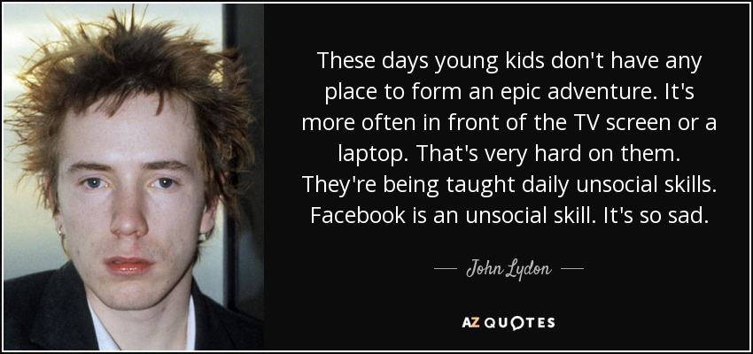These days young kids don't have any place to form an epic adventure. It's more often in front of the TV screen or a laptop. That's very hard on them. They're being taught daily unsocial skills. Facebook is an unsocial skill. It's so sad. - John Lydon