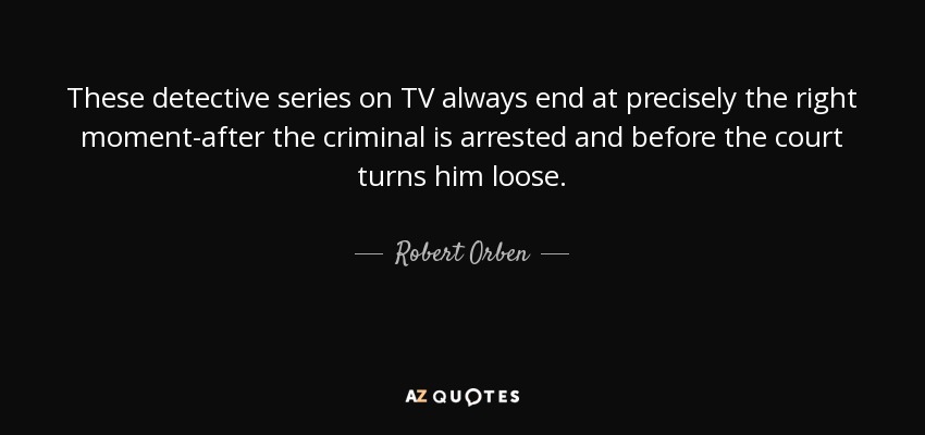 These detective series on TV always end at precisely the right moment-after the criminal is arrested and before the court turns him loose. - Robert Orben