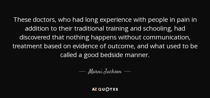 These doctors, who had long experience with people in pain in addition to their traditional training and schooling, had discovered that nothing happens without communication, treatment based on evidence of outcome, and what used to be called a good bedside manner. - Marni Jackson