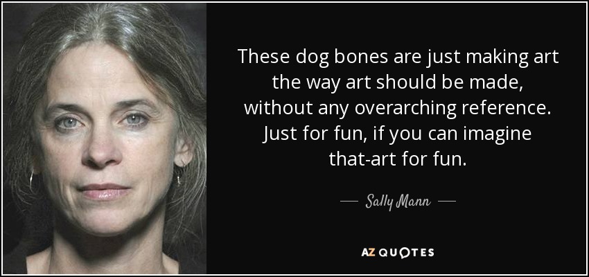 These dog bones are just making art the way art should be made, without any overarching reference. Just for fun, if you can imagine that-art for fun. - Sally Mann