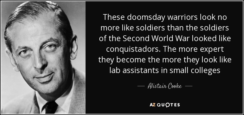 These doomsday warriors look no more like soldiers than the soldiers of the Second World War looked like conquistadors. The more expert they become the more they look like lab assistants in small colleges - Alistair Cooke