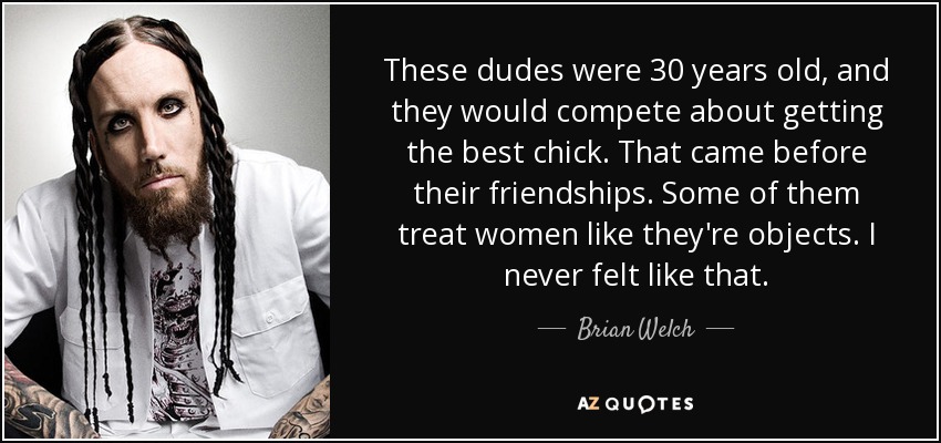 These dudes were 30 years old, and they would compete about getting the best chick. That came before their friendships. Some of them treat women like they're objects. I never felt like that. - Brian Welch
