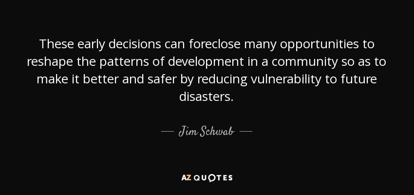 These early decisions can foreclose many opportunities to reshape the patterns of development in a community so as to make it better and safer by reducing vulnerability to future disasters. - Jim Schwab