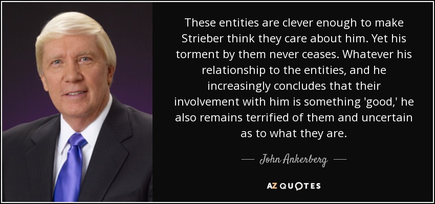 These entities are clever enough to make Strieber think they care about him. Yet his torment by them never ceases. Whatever his relationship to the entities, and he increasingly concludes that their involvement with him is something 'good,' he also remains terrified of them and uncertain as to what they are. - John Ankerberg