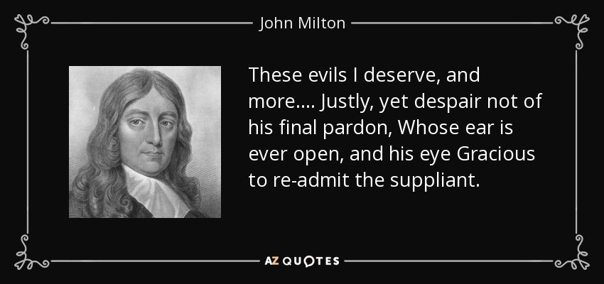 These evils I deserve, and more . . . . Justly, yet despair not of his final pardon, Whose ear is ever open, and his eye Gracious to re-admit the suppliant. - John Milton