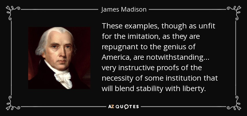 These examples, though as unfit for the imitation, as they are repugnant to the genius of America, are notwithstanding . . . very instructive proofs of the necessity of some institution that will blend stability with liberty. - James Madison