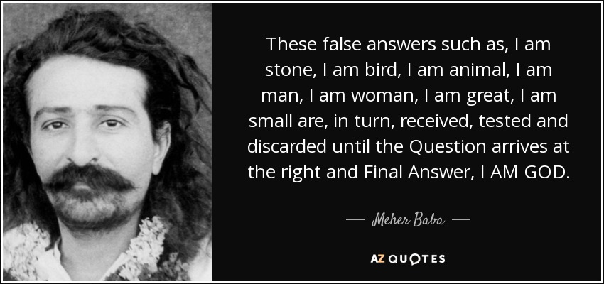 These false answers such as, I am stone, I am bird, I am animal, I am man, I am woman, I am great, I am small are, in turn, received, tested and discarded until the Question arrives at the right and Final Answer, I AM GOD. - Meher Baba