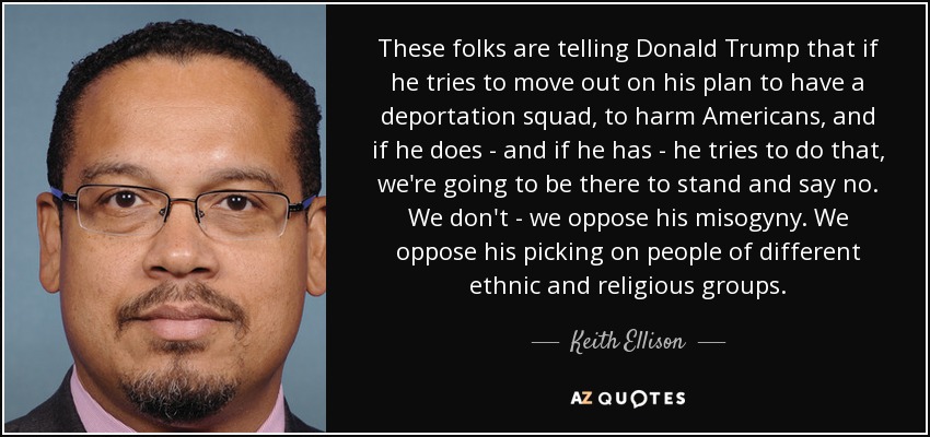 These folks are telling Donald Trump that if he tries to move out on his plan to have a deportation squad, to harm Americans, and if he does - and if he has - he tries to do that, we're going to be there to stand and say no. We don't - we oppose his misogyny. We oppose his picking on people of different ethnic and religious groups. - Keith Ellison