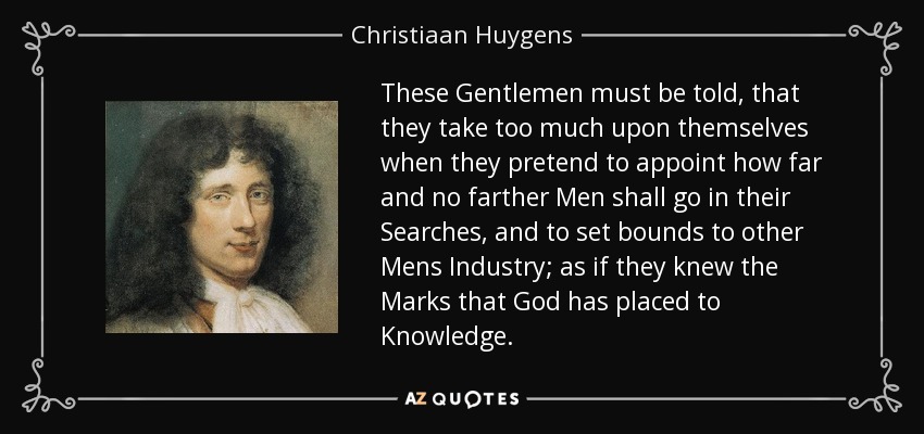 These Gentlemen must be told, that they take too much upon themselves when they pretend to appoint how far and no farther Men shall go in their Searches, and to set bounds to other Mens Industry; as if they knew the Marks that God has placed to Knowledge. - Christiaan Huygens