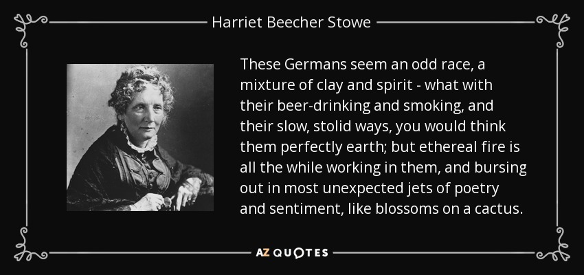 These Germans seem an odd race, a mixture of clay and spirit - what with their beer-drinking and smoking, and their slow, stolid ways, you would think them perfectly earth; but ethereal fire is all the while working in them, and bursing out in most unexpected jets of poetry and sentiment, like blossoms on a cactus. - Harriet Beecher Stowe