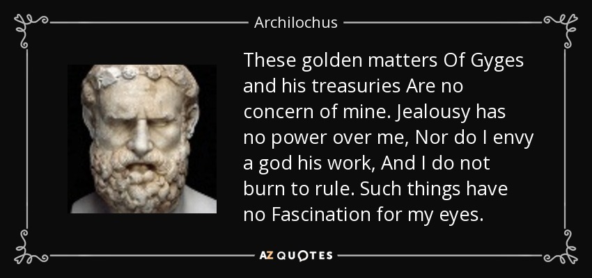 These golden matters Of Gyges and his treasuries Are no concern of mine. Jealousy has no power over me, Nor do I envy a god his work, And I do not burn to rule. Such things have no Fascination for my eyes. - Archilochus