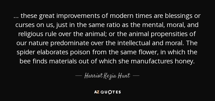 ... these great improvements of modern times are blessings or curses on us, just in the same ratio as the mental, moral, and religious rule over the animal; or the animal propensities of our nature predominate over the intellectual and moral. The spider elaborates poison from the same flower, in which the bee finds materials out of which she manufactures honey. - Harriot Kezia Hunt