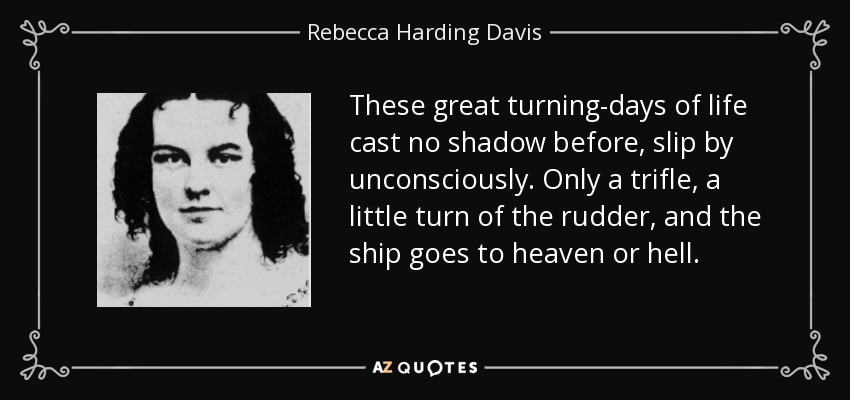 These great turning-days of life cast no shadow before, slip by unconsciously. Only a trifle, a little turn of the rudder, and the ship goes to heaven or hell. - Rebecca Harding Davis