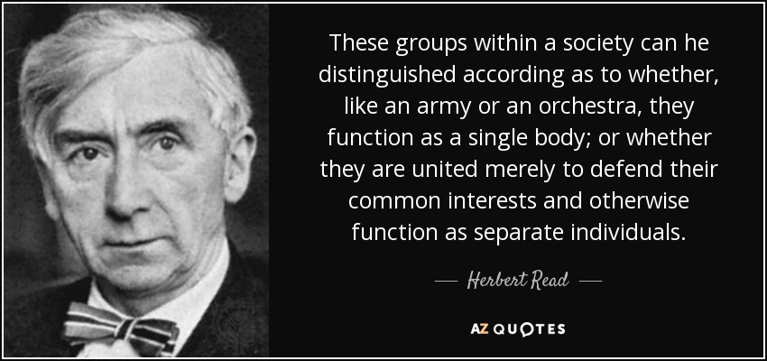 These groups within a society can he distinguished according as to whether, like an army or an orchestra, they function as a single body; or whether they are united merely to defend their common interests and otherwise function as separate individuals. - Herbert Read