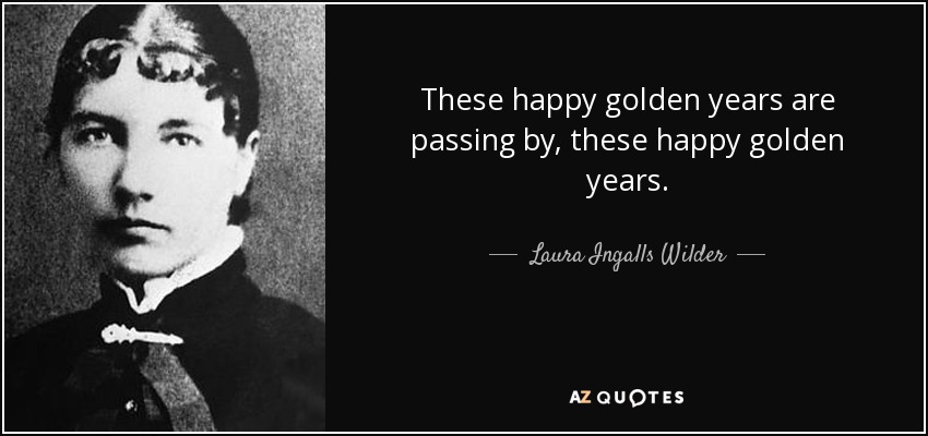 These happy golden years are passing by, these happy golden years. - Laura Ingalls Wilder