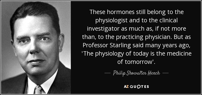 These hormones still belong to the physiologist and to the clinical investigator as much as, if not more than, to the practicing physician. But as Professor Starling said many years ago, 'The physiology of today is the medicine of tomorrow'. - Philip Showalter Hench