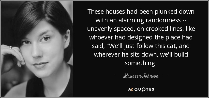 These houses had been plunked down with an alarming randomness -- unevenly spaced, on crooked lines, like whoever had designed the place had said, 