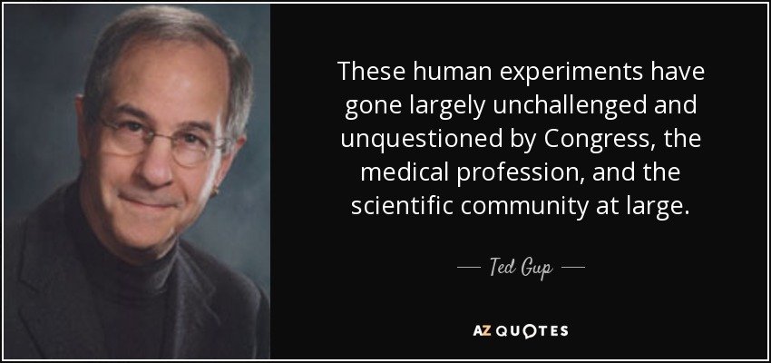 These human experiments have gone largely unchallenged and unquestioned by Congress, the medical profession, and the scientific community at large. - Ted Gup