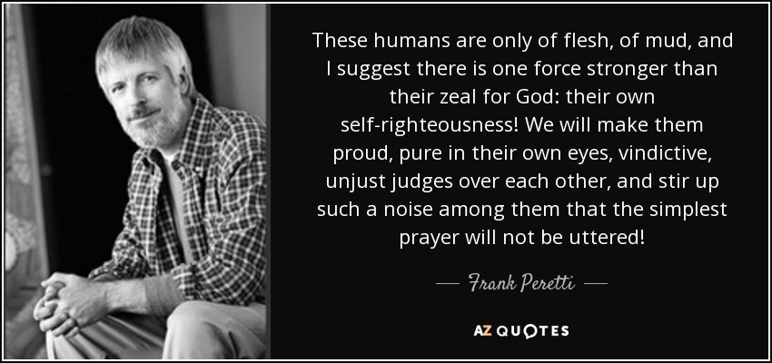 These humans are only of flesh, of mud, and I suggest there is one force stronger than their zeal for God: their own self-righteousness! We will make them proud, pure in their own eyes, vindictive, unjust judges over each other, and stir up such a noise among them that the simplest prayer will not be uttered! - Frank Peretti