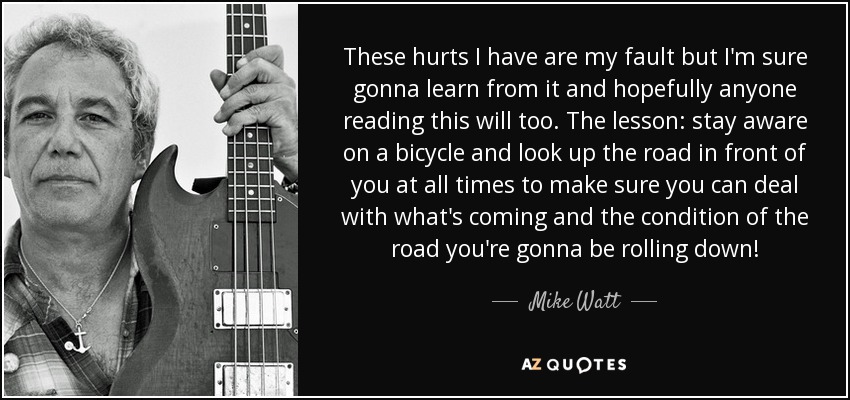 These hurts I have are my fault but I'm sure gonna learn from it and hopefully anyone reading this will too. The lesson: stay aware on a bicycle and look up the road in front of you at all times to make sure you can deal with what's coming and the condition of the road you're gonna be rolling down! - Mike Watt
