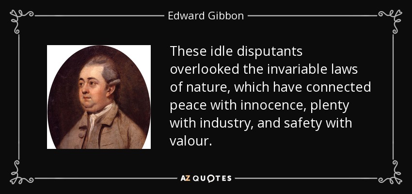 These idle disputants overlooked the invariable laws of nature, which have connected peace with innocence, plenty with industry, and safety with valour. - Edward Gibbon