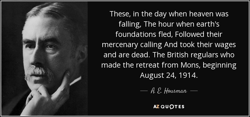 These, in the day when heaven was falling, The hour when earth's foundations fled, Followed their mercenary calling And took their wages and are dead. The British regulars who made the retreat from Mons, beginning August 24, 1914. - A. E. Housman