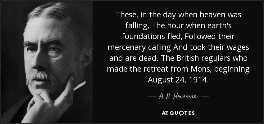 These, in the day when heaven was falling, The hour when earth's foundations fled, Followed their mercenary calling And took their wages and are dead. The British regulars who made the retreat from Mons, beginning August 24, 1914. - A. E. Housman