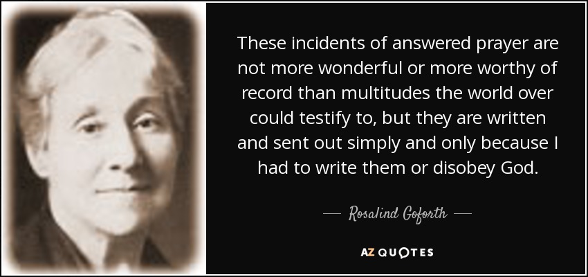 These incidents of answered prayer are not more wonderful or more worthy of record than multitudes the world over could testify to, but they are written and sent out simply and only because I had to write them or disobey God. - Rosalind Goforth