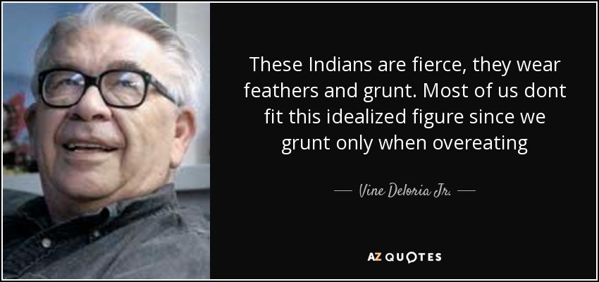 These Indians are fierce, they wear feathers and grunt. Most of us dont fit this idealized figure since we grunt only when overeating - Vine Deloria Jr.