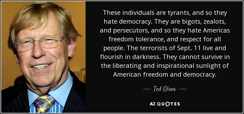 These individuals are tyrants, and so they hate democracy. They are bigots, zealots, and persecutors, and so they hate Americas freedom tolerance, and respect for all people. The terrorists of Sept. 11 live and flourish in darkness. They cannot survive in the liberating and inspirational sunlight of American freedom and democracy. - Ted Olson